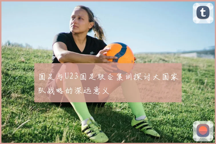 国足与U23国足联合集训探讨大国家队战略的深远意义