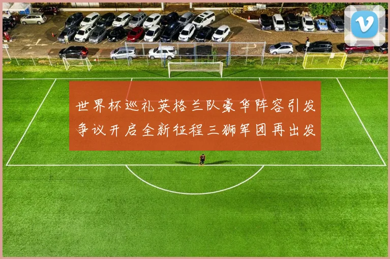 世界杯巡礼英格兰队豪华阵容引发争议开启全新征程三狮军团再出发