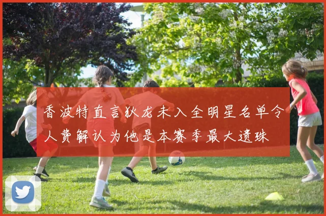 香波特直言狄龙未入全明星名单令人费解认为他是本赛季最大遗珠