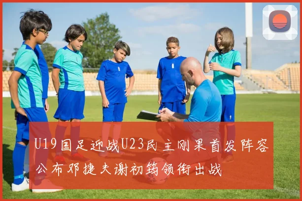 U19国足迎战U23民主刚果首发阵容公布邓捷夫谢初筠领衔出战