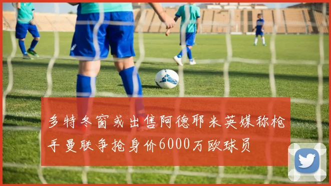 多特冬窗或出售阿德耶米英媒称枪手曼联争抢身价6000万欧球员
