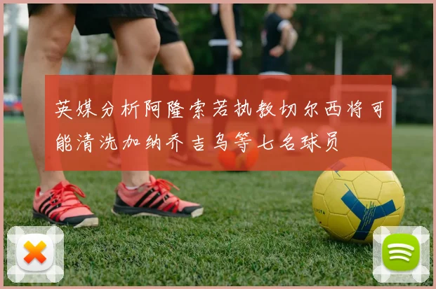 英媒分析阿隆索若执教切尔西将可能清洗加纳乔吉乌等七名球员