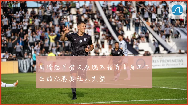 周琦怒斥索汉表现不佳直言看不下去的比赛真让人失望