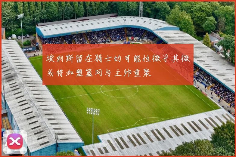 埃利斯留在骑士的可能性微乎其微或将加盟篮网与主帅重聚