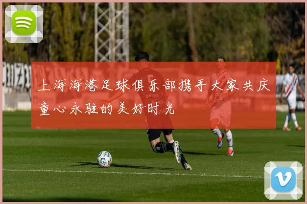 上海海港足球俱乐部携手大家共庆童心永驻的美好时光