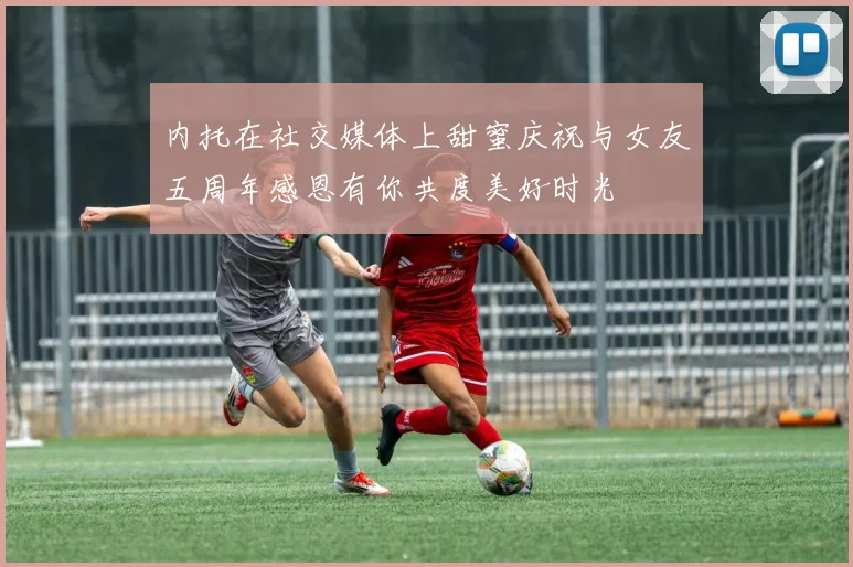 内托在社交媒体上甜蜜庆祝与女友五周年感恩有你共度美好时光