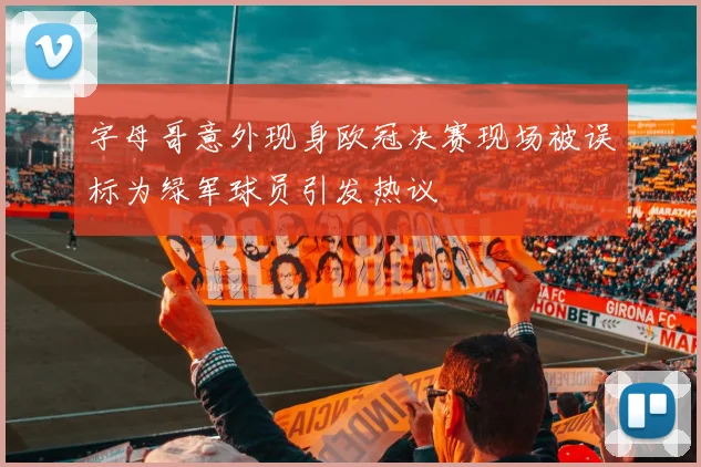 字母哥意外现身欧冠决赛现场被误标为绿军球员引发热议