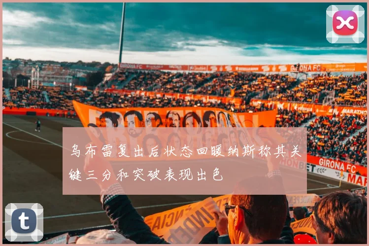 乌布雷复出后状态回暖纳斯称其关键三分和突破表现出色