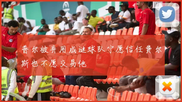 普尔被弃用成谜球队宁愿信任费尔斯也不愿交易他