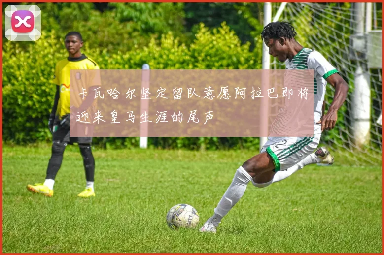 卡瓦哈尔坚定留队意愿阿拉巴即将迎来皇马生涯的尾声