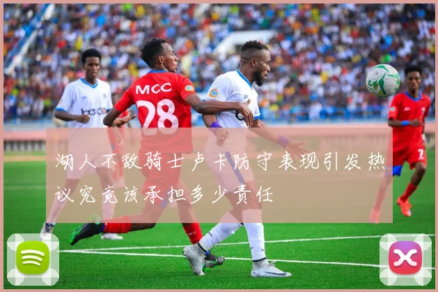 湖人不敌骑士卢卡防守表现引发热议究竟该承担多少责任
