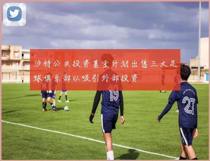 沙特公共投资基金计划出售三大足球俱乐部以吸引外部投资