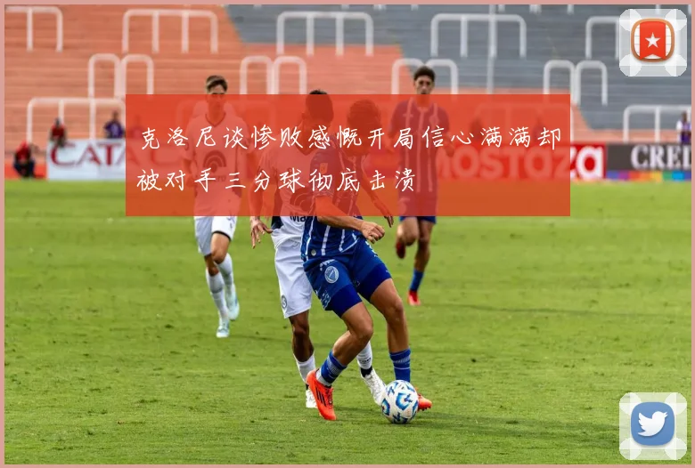 克洛尼谈惨败感慨开局信心满满却被对手三分球彻底击溃