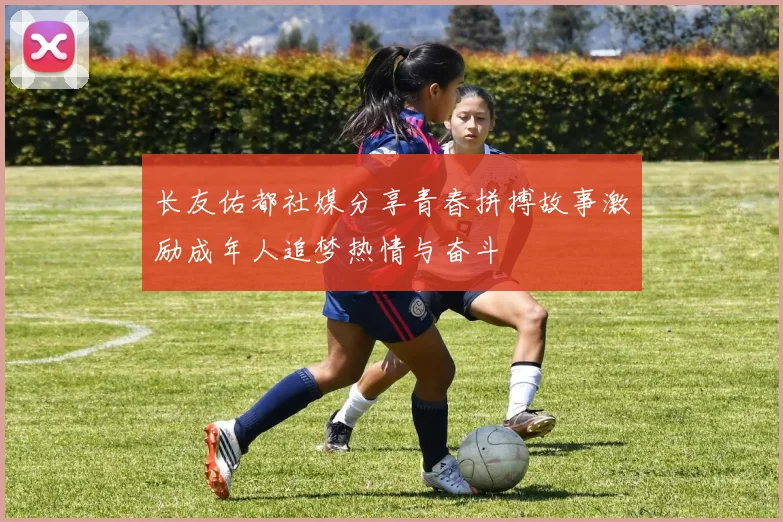 长友佑都社媒分享青春拼搏故事激励成年人追梦热情与奋斗