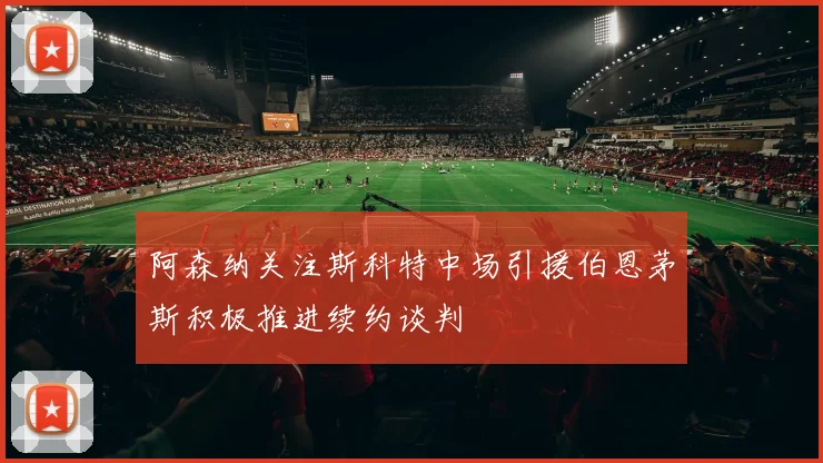 阿森纳关注斯科特中场引援伯恩茅斯积极推进续约谈判