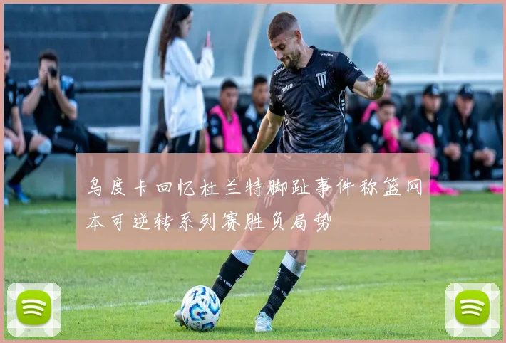 乌度卡回忆杜兰特脚趾事件称篮网本可逆转系列赛胜负局势