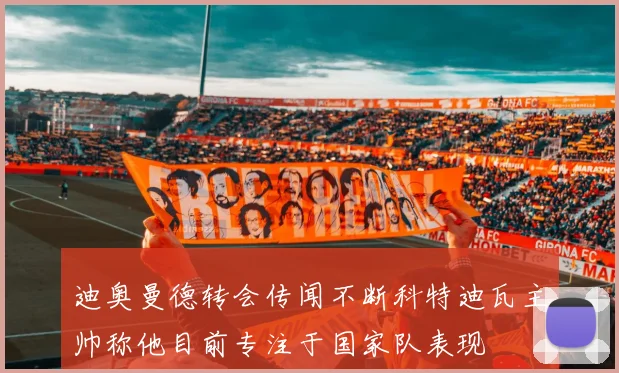 迪奥曼德转会传闻不断科特迪瓦主帅称他目前专注于国家队表现
