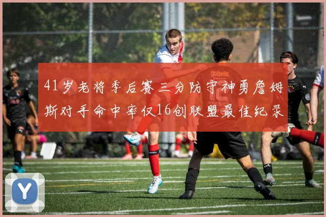 41岁老将季后赛三分防守神勇詹姆斯对手命中率仅16创联盟最佳纪录