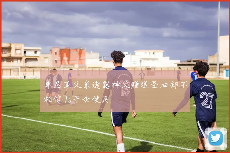 库尼亚父亲透露神父赠送圣油却不相信儿子会使用