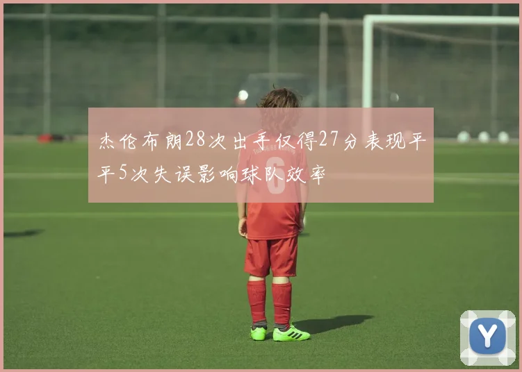 杰伦布朗28次出手仅得27分表现平平5次失误影响球队效率
