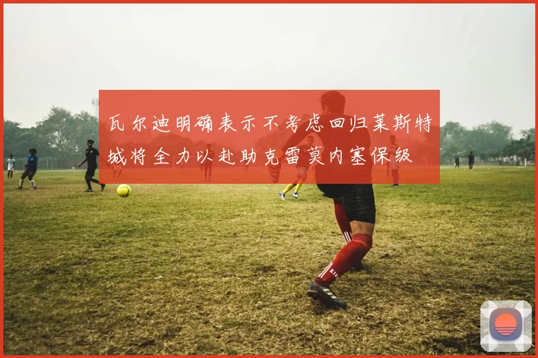 瓦尔迪明确表示不考虑回归莱斯特城将全力以赴助克雷莫内塞保级