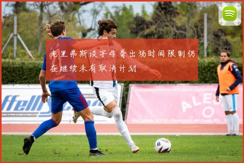 老里弗斯谈字母哥出场时间限制仍在继续未有取消计划