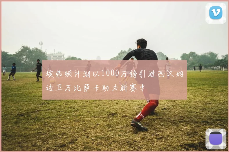 埃弗顿计划以1000万镑引进西汉姆边卫万比萨卡助力新赛季
